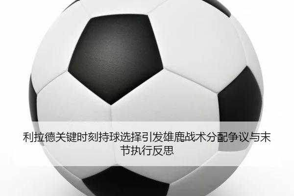 利拉德关键时刻持球选择引发雄鹿战术分配争议与末节执行反思