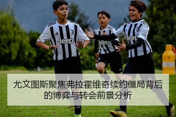 尤文图斯聚焦弗拉霍维奇续约僵局背后的博弈与转会前景分析